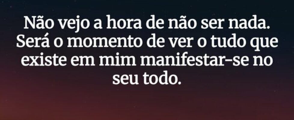 Não vejo a hora de não ser nada. Será o momento de... CCF